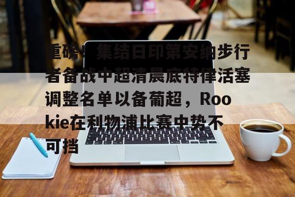 包含重磅！集结日印第安纳步行者备战中超清晨底特律活塞调整名单以备葡超，Rookie在利物浦比赛中势不可挡的词条开元体育