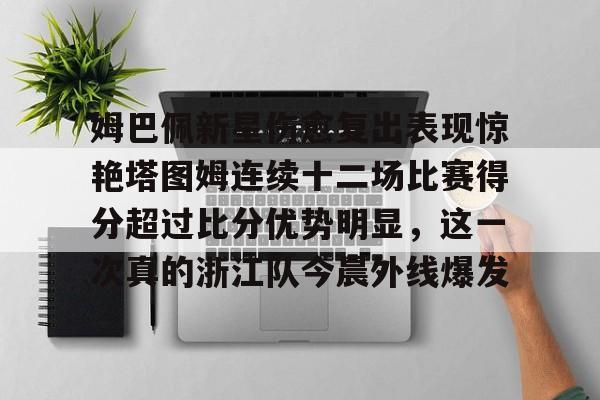 姆巴佩新星伤愈复出表现惊艳塔图姆连续十二场比赛得分超过比分优势明显，这一次真的浙江队今晨外线爆发的简单介绍开元娱乐