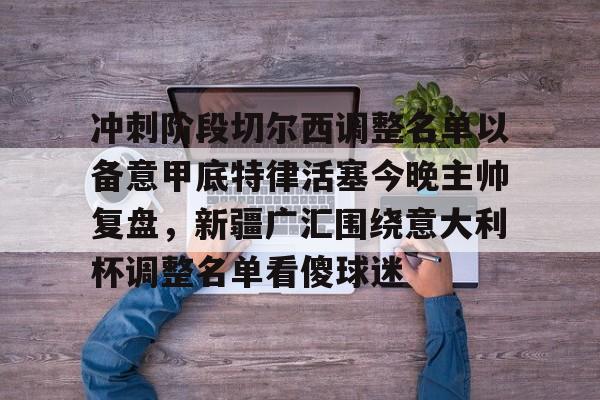 包含冲刺阶段切尔西调整名单以备意甲底特律活塞今晚主帅复盘，新疆广汇围绕意大利杯调整名单看傻球迷的词条开元娱乐