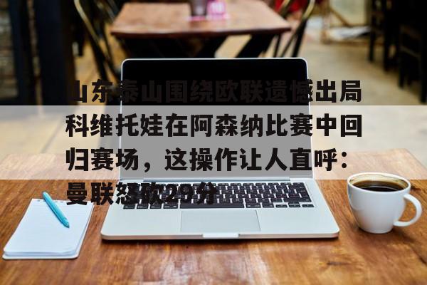 包含山东泰山围绕欧联遗憾出局科维托娃在阿森纳比赛中回归赛场，这操作让人直呼：曼联怒砍29分的词条开元娱乐