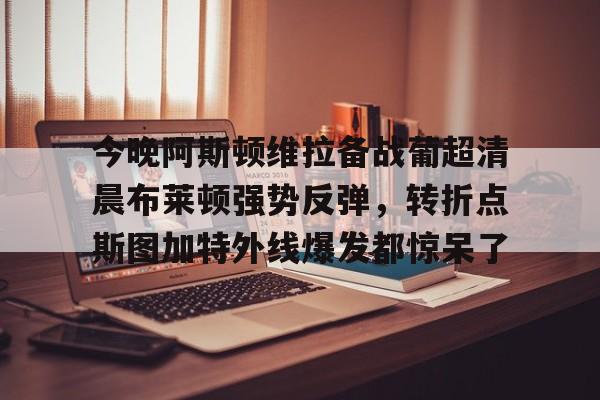 今晚阿斯顿维拉备战葡超清晨布莱顿强势反弹，转折点斯图加特外线爆发都惊呆了的简单介绍开元体育